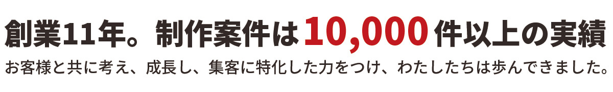 創業11年。制作案件は10,000件以上の実績。お客様と共に考え、成長し、集客に特化した力をつけ、わたしたちは歩んできました。