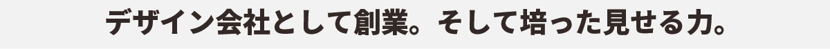 デザイン会社として創業。そして培った見せる力。
